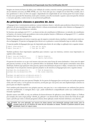 Fundamentos de Programação Java Para Certificações JCA/JCP
6
Imagine um sistema de banco de dados, com validação de usuário, conexões remotas, gerenciamento de backups, emis-
são de relatórios em texto, em PDF, HTML, etc e etc. Você acha que isso é simples de ser feito? Pois, acredite, não é.
Isso geralmente é e deve ser feito em equipe e dependendo da complexidade de um sistema pode levar muito tempo.
Eu não estou querendo lhe desanimar, muito pelo contrário, estou lhe mostrando o quanto o Java tem para lhe oferecer
e você para aprender, e assim tornar-se um profissional qualificado.
As principais classes e pacotes do Java
A linguagem Java é extremamente poderosa e possui inúmeras classes e métodos para podermos desenvolver nossos
aplicativos de uma maneira bem mais rápida, flexível e robusta economizando tempo como faríamos na linguagem C/
C++ através do uso de bibliotecas e métodos.
Se fizermos uma analogia com C/C++, as classes em Java são semelhantes às bibliotecas e os métodos são semelhantes
às funções e do mesmo modo que podemos criar nossas próprias funções e bibliotecas na linguagem C/C++, também
podemos fazer isso na linguagem Java.
Porém na linguagem Java nós temos os pacotes, que são arquivos contendo classes, interfaces e métodos para serem usa-
dos na linguagem. Os pacotes na linguagem Java devem ser os primeiros a serem declarados logo no início do código.
Os pacotes padrão da linguagem Java que são importados para dentro de um código ou aplicação tem a seguinte sintaxe:
import javax.swing.*;			 // Tudo que for Swing.
import java.awt.*;				 // Tudo que for AWT.
Também podemos fazer importações específicas para somente o que nos interessa, veremos essas importações no
capítulo sobre coleções.
import java.awt.Graphics;				 // Importa Graphics.
import javax.swing.JOptionPane;		 // Importa JoptionPane.
Os pacotes de terceiros ou os que você mesmo criar tem uma outra forma de serem declarados e vêem antes do import
para pacotes normais, ou seja, deve ser a primeira linha a ser declarada. Podem existir apenas comentários antes dessa
declaração. Embora aqui apareçam vários pacotes, apenas uma declaração de pacote é válida, o restante deve ser feito via
importação. O uso de pacotes externos (pacotes próprios ou de terceiros) na linguagem Java tem a seguinte sintaxe:
package edu.org.meuspacotes.*;		 // Tudo de meuspacotes.
package edu.org.meuspacotes.CPF;		 // Uma classe específica.
package com.application.collaborate.server.*;
package com.application.collaborate.client.*;
Qual é a vantagem de usar esses pacotes? Simples. Se for pacote da linguagem Java servirá para você poder programar
senão, não tem como, e se for pacotes de terceiros, servirá para que você possa usar uma implementação existente no
pacote para um objetivo específico.
Você também pode desenvolver seus próprios pacotes, mas para isso o seu conhecimento em ambiente Java precisa
estar bem amadurecido. A vantagem disso é que poder redistribuí-lo compartilhando assim seus conhecimentos e
trocando experiência.
Quando usamos uma IDE, ou seja, um ambiente de desenvolvimento de aplicativos como JBuilder, Eclipse ou NetBeans
por exemplo, elas usam a regra package <diretório_da_aplicação> a ser desenvolvida. Veja isso através dos fontes de sua apli-
cação e perceba que todos os demais programas (classes) dessa aplicação estarão fazendo referência a esse diretório.
NOTA: Em uma aplicação, por arquivo de classe apenas uma declaração package pode existir, pois na
verdade trata-se de um diretório de onde vão ser buscadas as classes. Também é possível colocá-lo como
declaração import em alguns casos.
 