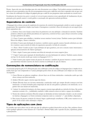 Fundamentos de Programação Java Para Certificações JCA/JCP
8
Pronto. Agora não tem mais desculpas para não mais documentar seus códigos. Você poderá acentuar normalmente as
palavras em seus comentários, mas não em seus programas textos, pois a saída não será como a esperada a não ser que você
use a classe de codificação de códigos de páginas para que a saída de seus programas sejam acentuadas no console texto.
Geralmente não fazemos isso, pois o console só vai servir para testarmos nosso aprendizado de fundamentos de pro-
gramação, pois quando usamos o modo gráfico a acentuação não apresenta nenhum problema.
Separadores de controle
A linguagem Java oferece um par de seqüências de caracteres de controle de programação unindo-se assim as regras de
programação. São separadores simples cuja função é hierarquizar e controlar o fluxo de instruções em um arquivo Java.
Esses separadores são:
( ) Parênteses: Tem como função conter listas de parâmetros em uma definição e chamada de métodos. Também
podemos utilizá-los para definir precedência em expressões, controle de fluxo e para efetuar conversões (casting)
em tipos primitivos de dados;
{ } Chaves: Usamos para trabalhar e inicializar nossas matrizes/vetores/arrays. Também usamos para definição
blocos de códigos, classes e métodos;
[ ] Colchetes: Usamos para declaração de matrizes e também usamos quando estamos fazendo referência aos valo-
res e matrizes e para controle de índice de argumentos passados via linha de comando;
<> Maior e Menor: Usando no Java 5 para definição de tipos genéricos, um novo conceito muito interessante e
ágil para armazenamentos de objetos quaisquer;
“;” Ponto e vírgula: Usamos para terminar uma linha de instrução em nossos arquivos Java;
“,” Vírgula: Usamos para separação de identificadores em uma declaração de variáveis. Também usamos dentro
um laço for do mesmo modo que usamos na linguagem C/C++;
“.” Ponto: Usamos para separar nomes de pacotes de terceiros e também de pacotes internos e usamos também
para identificar métodos externos de classes externas na atribuição de ação de objetos.
Convenções de nomenclatura na codificação
A convenção proposta pela SUN Microsystem para uma codificação correta de códigos em linguagem Java é simples de en-
tender, basta que você compreenda os 5 (cinco) principais pontos chave de uma codificação com relação aos seus nomes.
Acompanhe:
1.	Classes: Devem ser palavras completas e devem fazer uso de letras minúsculas e maiúsculas sendo que toda
classe começa com letra maiúscula;
2.	Interfaces: Deverão seguir a mesma regra das classes;
3.	Métodos: Deverão fazer uso de letras minúsculas e maiúsculas sendo que sempre deverão começar com letra
minúscula e se forem formados pela composição de mais de uma palavra a primeira é em minúscula e as se-
guintes têm suas iniciais em maiúsculas;
4.	Variáveis: As variáveis de instância e de classe seguem a mesma regra aplicada aos métodos de classe. São aceitos
caracteres normais e $ e _ (sublinhado), também é válido números exceto no início e espaços são inválidos;
5. 	Nomes das variáveis constantes: Deverão sempre ser declaradas em letras maiúsculas evitando o uso de constan-
tes internas a linguagem e se forem constantes compostas usam-se o caractere “_” para facilitar a depuração;
6.	Para nomes de pacotes (coleções de classes): Segue a padronização semelhante a URL como veremos no ca-
pítulo 10 do estudo sobre orientação a objetos.
Tipos de aplicações com Java
Eu acredito que nessa altura você já saiba que tipo de aplicativos poderá desenvolver em Java. Sim, podemos desen-
volver qualquer aplicativo como fazemos em Visual Basic e Borland Delphi, tudo é questão de jeito, experiência, prática
e planejamento.
 