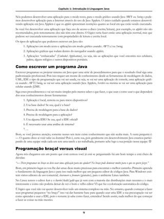 Capítulo 1: Introdução à Linguagem Java
9
Nós podemos desenvolver uma aplicação para o modo texto, para o modo gráfico usando Java AWT ou Swing e pode-
mos desenvolver aplicação para a Internet através do uso de Java Applets. O único cuidado quando estamos desenvol-
vendo aplicação em Java Applets é que os applets apresentam restrições quanto ao local em que estão sendo executado.
Se você for desenvolver uma aplicação que faça uso de acesso a disco (escrita/leitura), por exemplo, os applets não são
recomendados, pois remotamente eles não têm esse direito. O lógico seria fazer então uma aplicação normal, mas que
pudesse ser executada remotamente com propriedades de leitura e escrita local.
Os tipos de aplicações que podemos escrever em Java são:
1. Aplicações em modo texto e aplicações em modo gráfico usando AWT e/ou Swing;
2. Aplicações gráficas que rodam dentro do navegador usando applets;
3. Aplicações “embarcadas” (Embeded Applications), ou seja, são as aplicações que você encontra nos celulares,
palms, alguns relógios e outros dispositivos portáteis.
Como escrever um programa Java
Escrever programas ou projetar sistema em Java quer uma série de procedimentos para que o resultado final siga uma
padronização profissional. Pois isso requer um monte de conhecimento desde as ferramentas de modelagem de dados,
UML, IDE e tipo de programação que vai ser usada, ou seja, se vai ser uma aplicação de console, uma aplicação gráfi-
ca usando AWT/Swing, se vai ser uma aplicação usando Java Applets, Servlets ou mesma se vai ser uma aplicação para
celular usando J2ME.
Siga esses procedimentos e vai ser muito simples pelo menos saber o que fazer, o que usar e como usar o que dependerá
dos seus conhecimentos dessas ferramentas:
1. Aplicação é local, remota ou para micro dispositivos?
2. Usa base dados? Se usa, qual é a base?
3. Precisa de modelagem para a base de dados?
4. Precisa de modelagem para a aplicação?
5. Usa alguma IDE? Se usa, qual a IDE oficial?
6. É necessario usar uma análise de sistema?
7. ...
Bom, se você prestou atenção, somente nesses seis itens existe conhecimento que não acaba mais. A outra pergunta é:
— O quanto disso aí você sabe ou domina? Pois é, sorte sua, pois geralmente em desenvolvimento Java estamos partici-
pando de uma equipe onde cada um tem uma tarefa a ser trabalhada, portanto ache logo a sua posição nessa equipe. 
Programação braçal versus visual
Agora nós chegamos em um ponto que com certeza você já está se perguntando há um bom tempo e está cheio de
dúvidas:
“— Devo programar no braço eu devo usar uma aplicação para me ajudar? No braço pode demorar muito para o que eu quero fazer.”
Bom, em primeiro lugar eu vou lhe dar umas dicas muito preciosas para encontrar o melhor caminho. Primeiro aprenda
o fundamento da linguagem Java e para isso nada melhor que um pequeno editor de códigos Java. Para Windows exis-
tem vários editores de uso comercial, shareware e freeware (gratuito), para o ambiente Linux também.
No Linux temos o editor kate e o kwrite/kedit/gedit que já vem com a maioria das distribuições mais recentes e o mais
interessante e como não poderia deixar de ver o bom e velho editor VI que faz a colorização automática do código.
É lógico que você não vai querer desenvolver todo um sistema complexo na mão. No entanto, quando começar a fazer
seus programas pequenos “no braço” isso vai dar bastante base para quando usar uma IDE a sua preocupação vai ser
como aprender a usar a IDE, pois o restante já sabe como fazer, entendeu? Sendo assim, nada melhor do que começar
a fazer as coisas na mão mesmo.
 