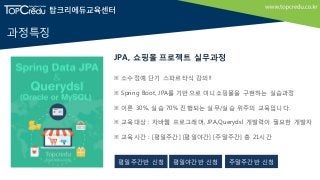 과정특징
※ 소수정예 단기 스파르타식 강의!!
※ Spring Boot, JPA를 기반으로 미니쇼핑몰을 구현하는 실습과정
※ 이론 30%, 실습 70% 진행되는 실무/실습 위주의 교육입니다.
※ 교육대상 : 자바웹 프로그래머, JPA,Querydsl 개발력이 필요한 개발자
※ 교육시간 : [평일주간] [평일야간] [주말주간] 총 21시간
JPA, 쇼핑몰 프로젝트 실무과정
평일주간반 신청 주말주간반 신청평일야간반 신청
 
