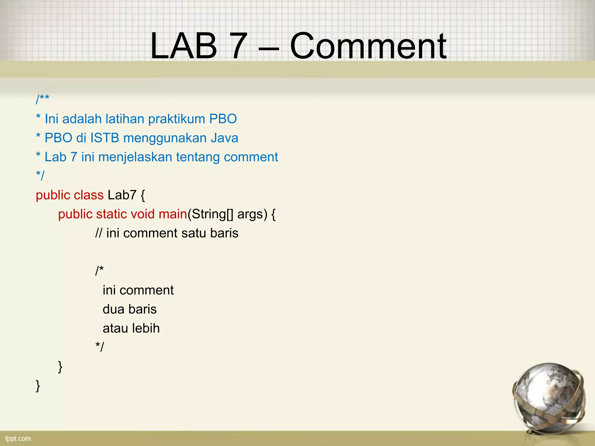 LAB 7 – Comment
/**
* Ini adalah latihan praktikum PBO
* PBO di ISTB menggunakan Java
* Lab 7 ini menjelaskan tentang comment
*/
public class Lab7 {
public static void main(String[] args) {
// ini comment satu baris
/*
ini comment
dua baris
atau lebih
*/
}
}
 
