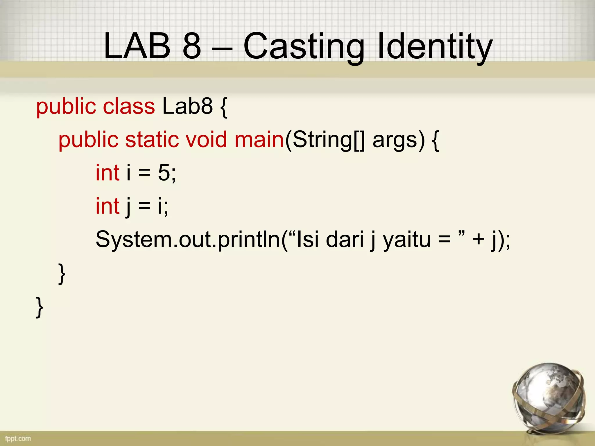 LAB 8 – Casting Identity
public class Lab8 {
public static void main(String[] args) {
int i = 5;
int j = i;
System.out.println(“Isi dari j yaitu = ” + j);
}
}
 