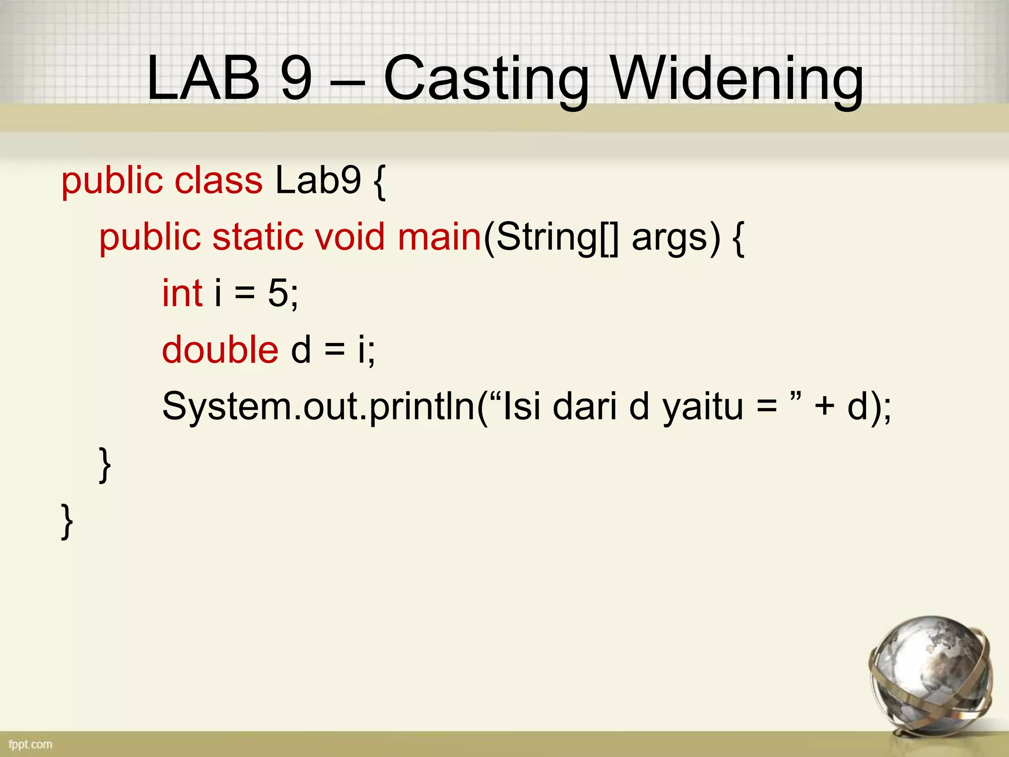 LAB 9 – Casting Widening
public class Lab9 {
public static void main(String[] args) {
int i = 5;
double d = i;
System.out.println(“Isi dari d yaitu = ” + d);
}
}
 