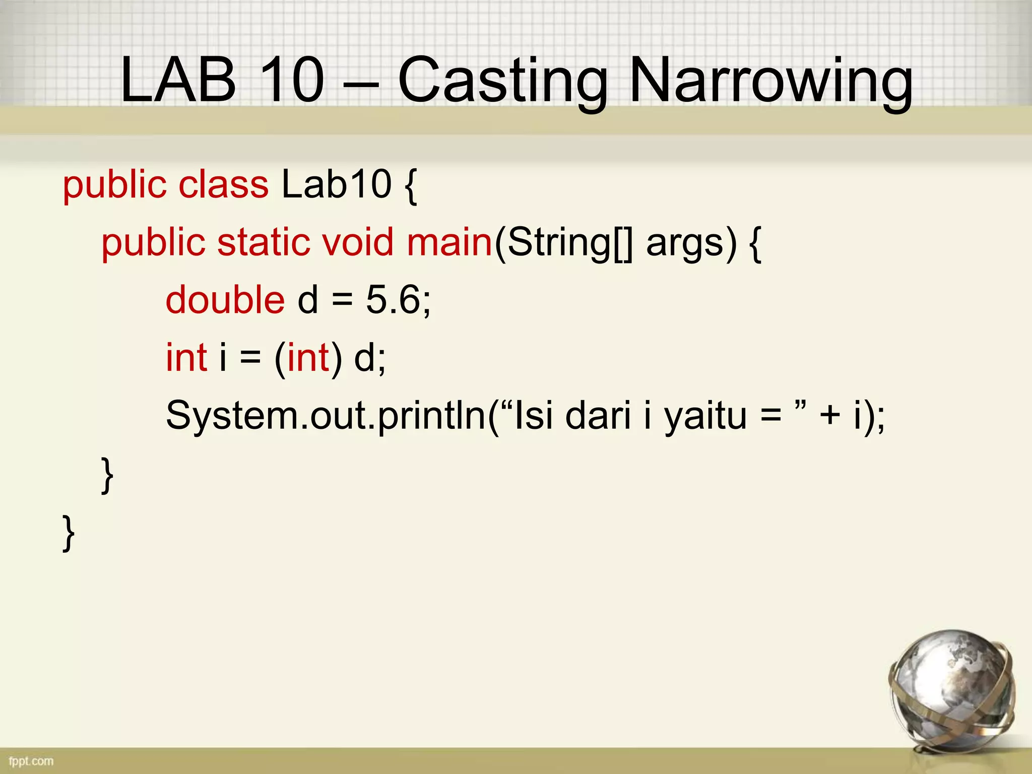 LAB 10 – Casting Narrowing
public class Lab10 {
public static void main(String[] args) {
double d = 5.6;
int i = (int) d;
System.out.println(“Isi dari i yaitu = ” + i);
}
}
 
