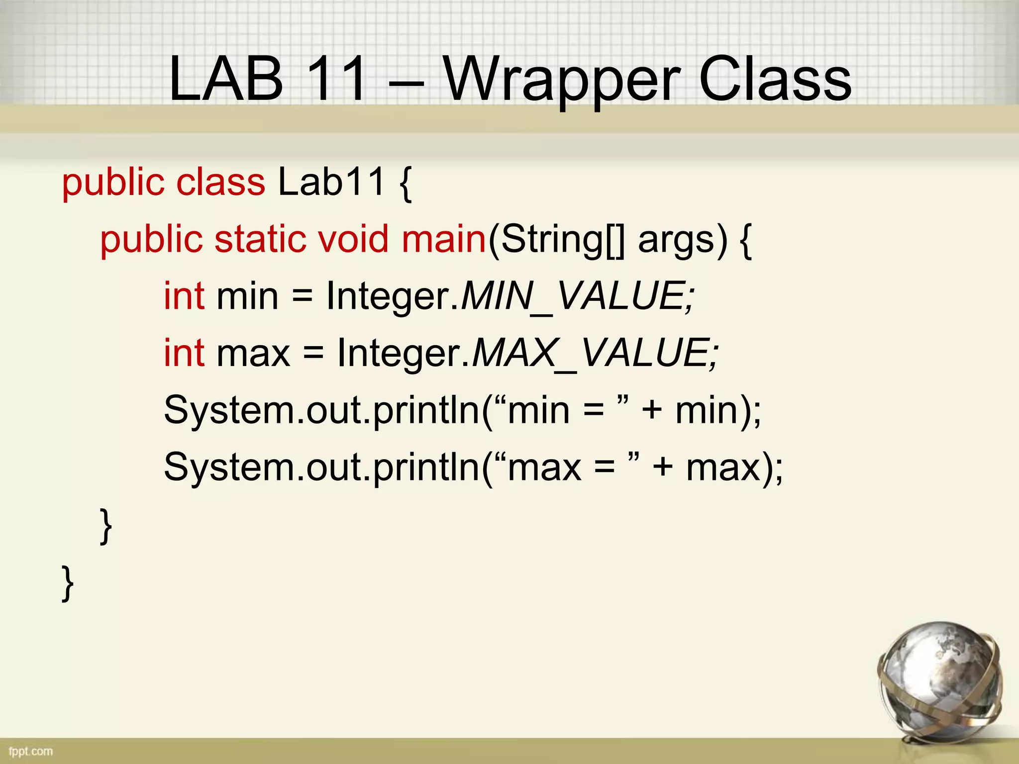 LAB 11 – Wrapper Class
public class Lab11 {
public static void main(String[] args) {
int min = Integer.MIN_VALUE;
int max = Integer.MAX_VALUE;
System.out.println(“min = ” + min);
System.out.println(“max = ” + max);
}
}
 