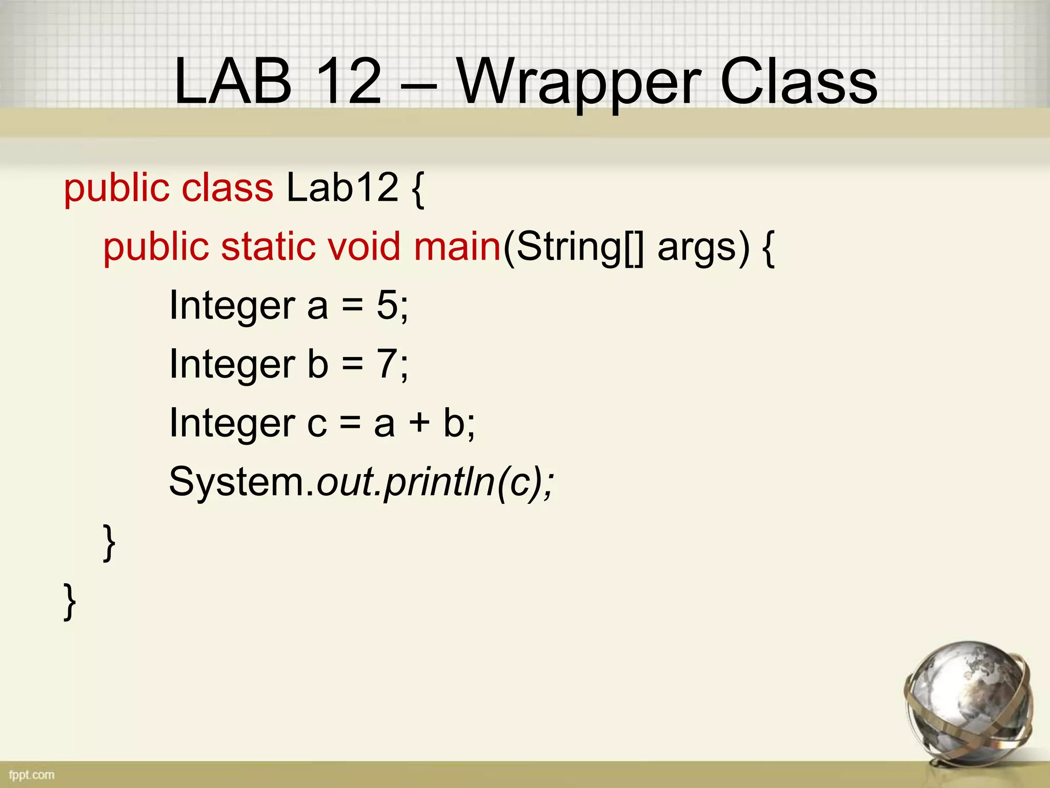 LAB 12 – Wrapper Class
public class Lab12 {
public static void main(String[] args) {
Integer a = 5;
Integer b = 7;
Integer c = a + b;
System.out.println(c);
}
}
 