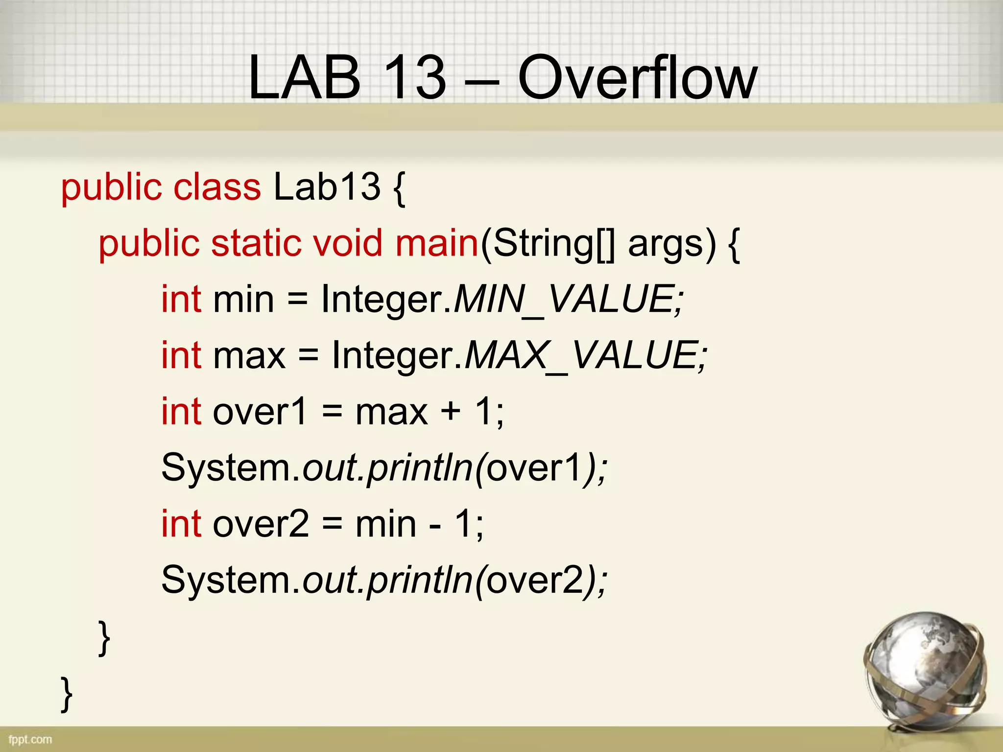 LAB 13 – Overflow
public class Lab13 {
public static void main(String[] args) {
int min = Integer.MIN_VALUE;
int max = Integer.MAX_VALUE;
int over1 = max + 1;
System.out.println(over1);
int over2 = min - 1;
System.out.println(over2);
}
}
 