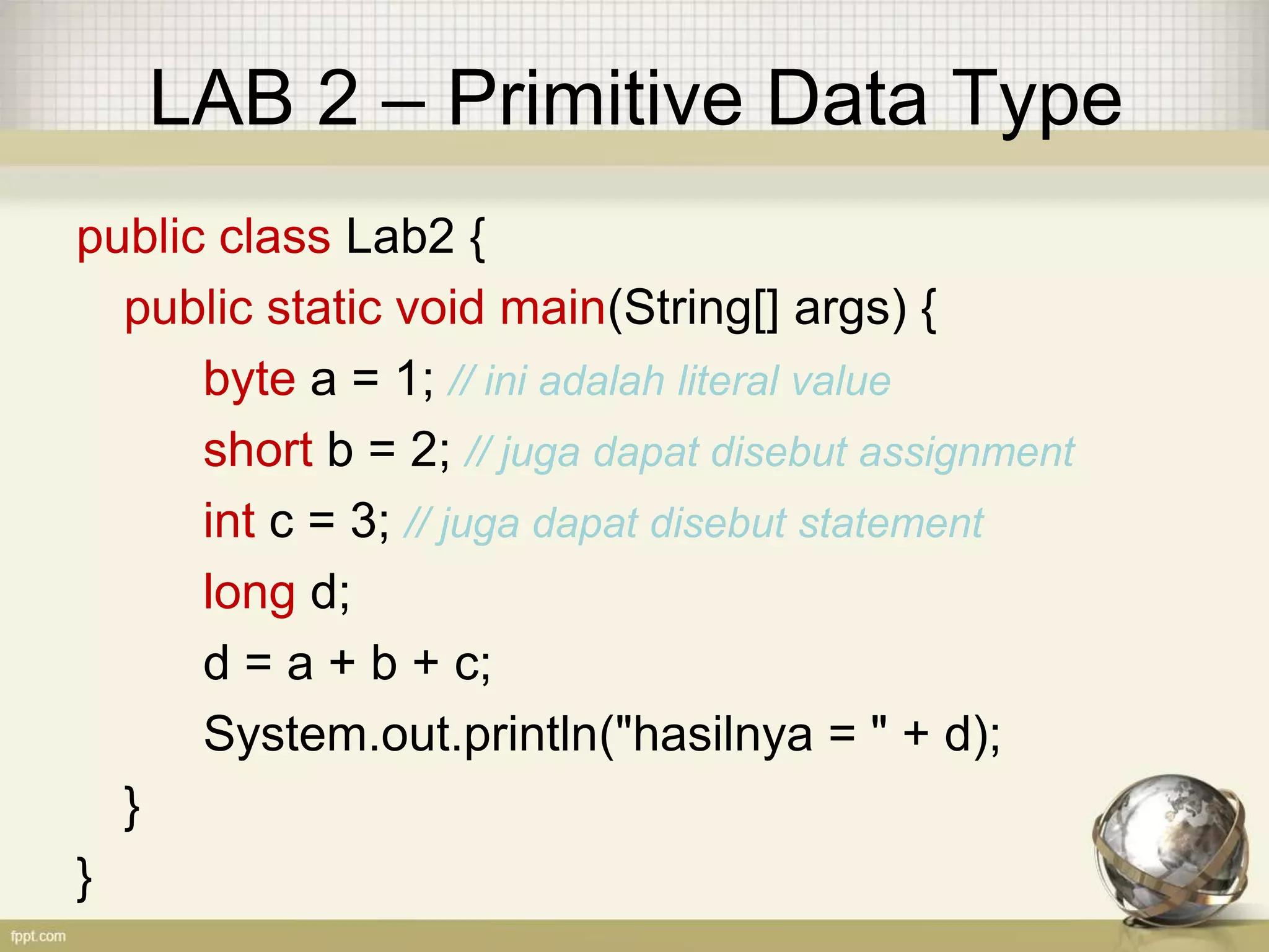 LAB 2 – Primitive Data Type
public class Lab2 {
public static void main(String[] args) {
byte a = 1; // ini adalah literal value
short b = 2; // juga dapat disebut assignment
int c = 3; // juga dapat disebut statement
long d;
d = a + b + c;
System.out.println("hasilnya = " + d);
}
}
 