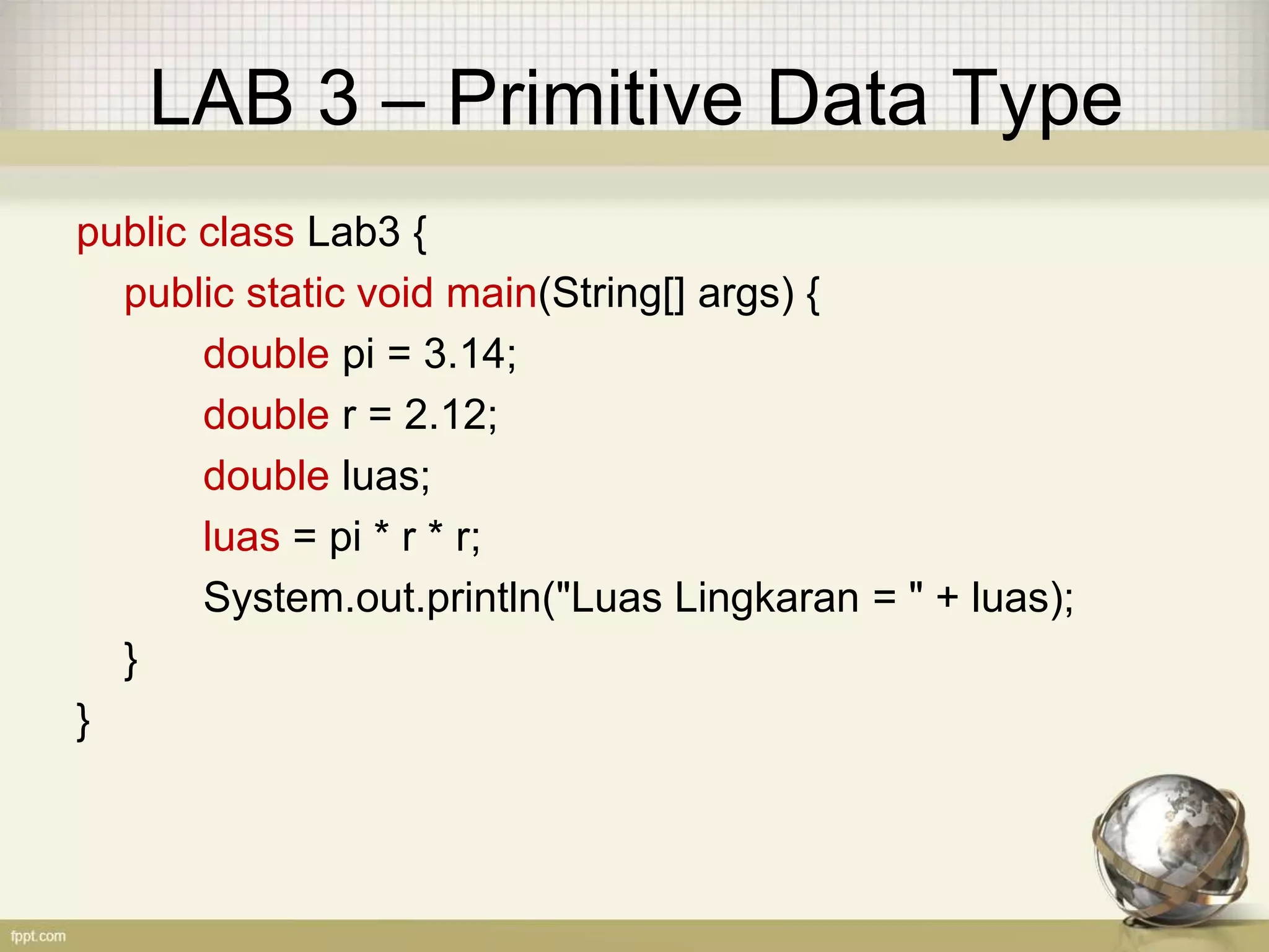 LAB 3 – Primitive Data Type
public class Lab3 {
public static void main(String[] args) {
double pi = 3.14;
double r = 2.12;
double luas;
luas = pi * r * r;
System.out.println("Luas Lingkaran = " + luas);
}
}
 