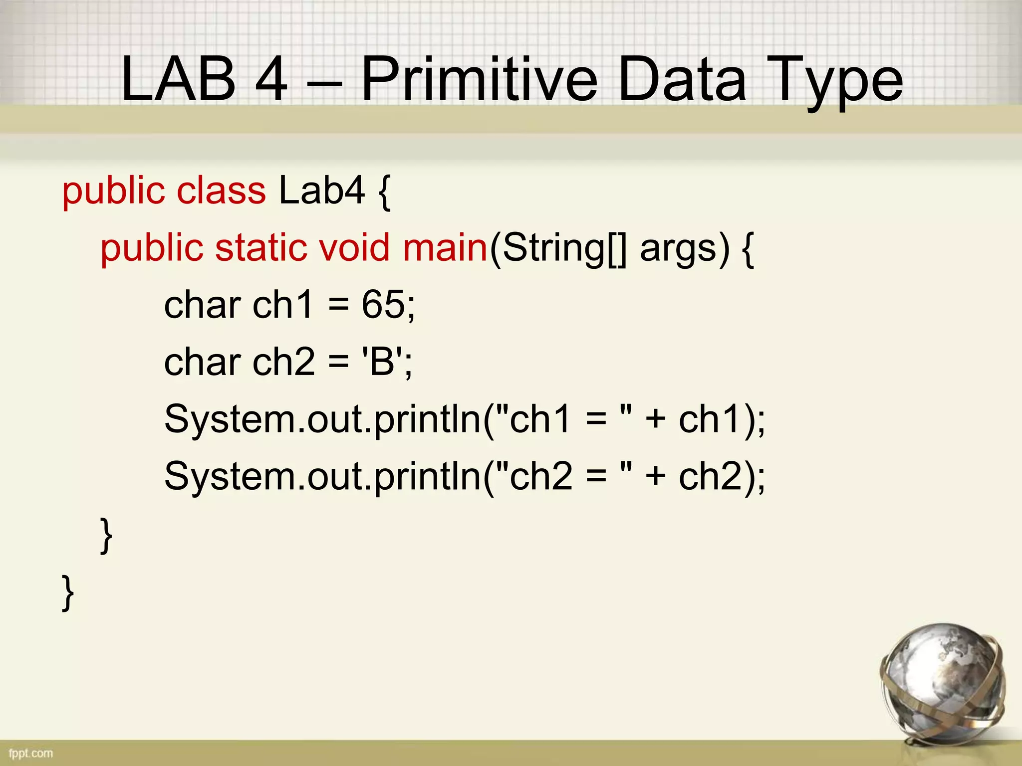 LAB 4 – Primitive Data Type
public class Lab4 {
public static void main(String[] args) {
char ch1 = 65;
char ch2 = 'B';
System.out.println("ch1 = " + ch1);
System.out.println("ch2 = " + ch2);
}
}
 