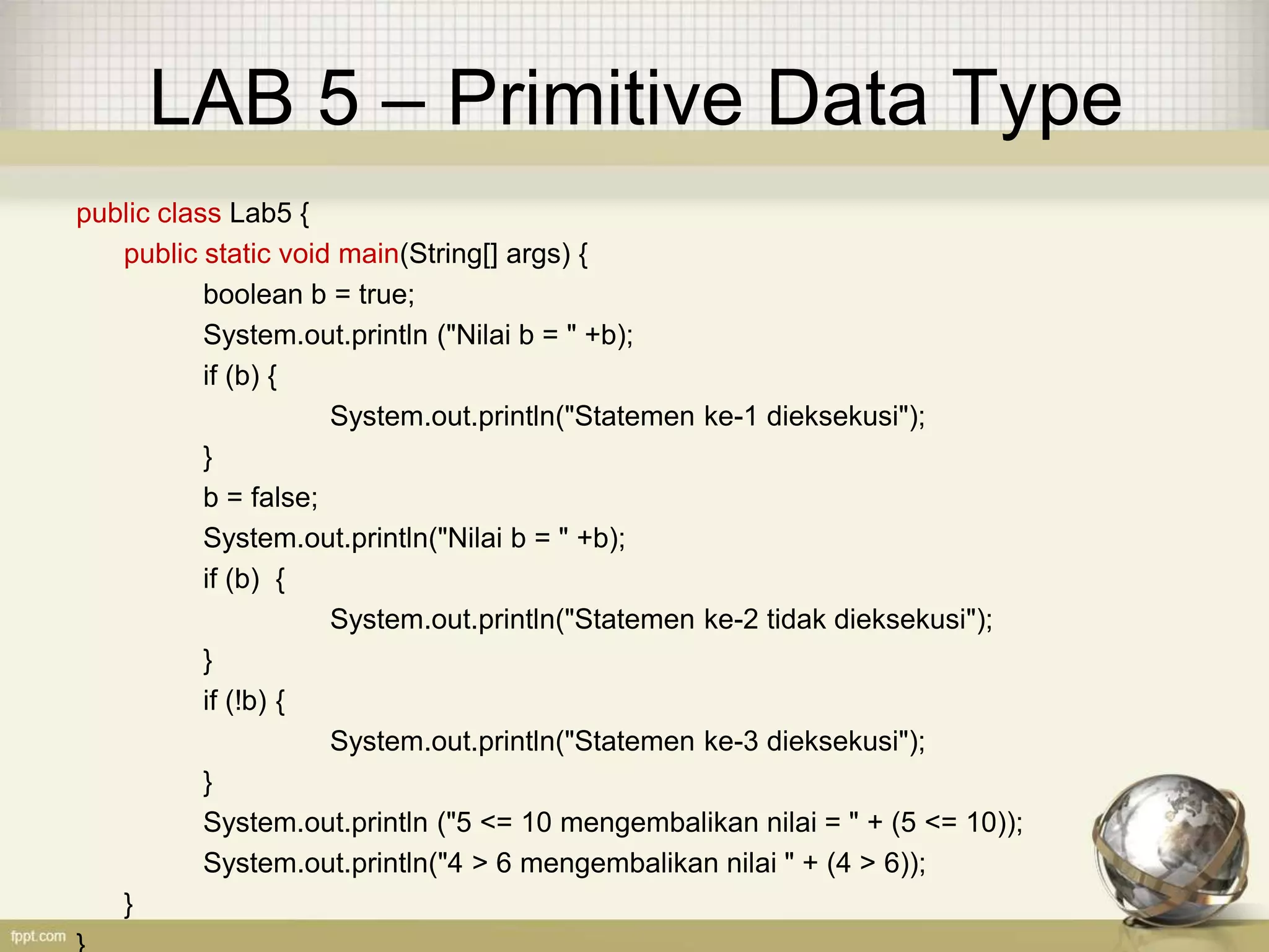LAB 5 – Primitive Data Type
public class Lab5 {
public static void main(String[] args) {
boolean b = true;
System.out.println ("Nilai b = " +b);
if (b) {
System.out.println("Statemen ke-1 dieksekusi");
}
b = false;
System.out.println("Nilai b = " +b);
if (b) {
System.out.println("Statemen ke-2 tidak dieksekusi");
}
if (!b) {
System.out.println("Statemen ke-3 dieksekusi");
}
System.out.println ("5 <= 10 mengembalikan nilai = " + (5 <= 10));
System.out.println("4 > 6 mengembalikan nilai " + (4 > 6));
}
 