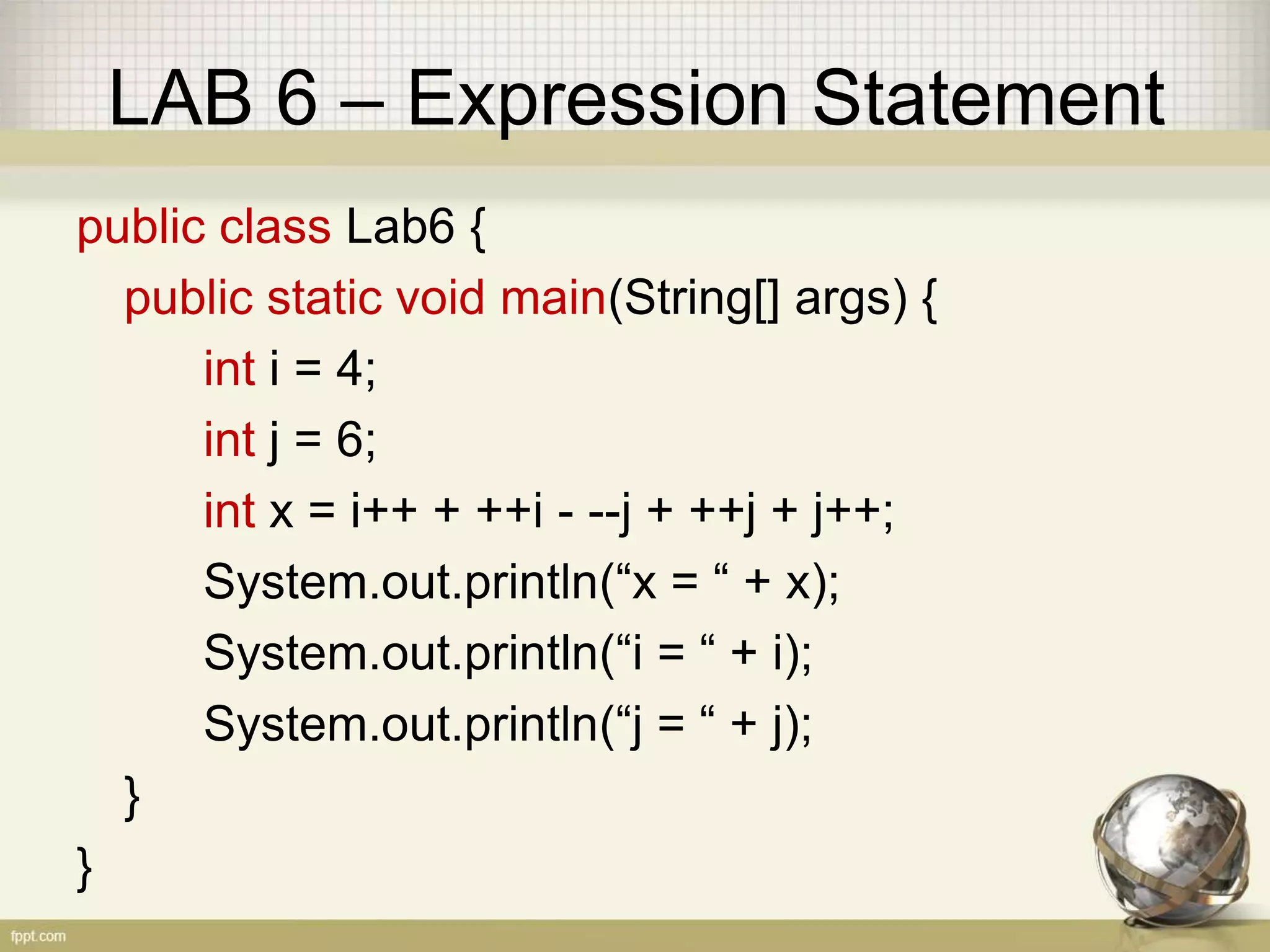 LAB 6 – Expression Statement
public class Lab6 {
public static void main(String[] args) {
int i = 4;
int j = 6;
int x = i++ + ++i - --j + ++j + j++;
System.out.println(“x = “ + x);
System.out.println(“i = “ + i);
System.out.println(“j = “ + j);
}
}
 