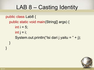 LAB 8 – Casting Identity
public class Lab8 {
public static void main(String[] args) {
int i = 5;
int j = i;
System.out.println(“Isi dari j yaitu = ” + j);
}
}
 