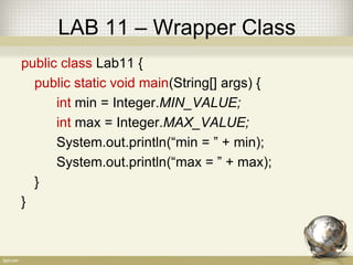 LAB 11 – Wrapper Class
public class Lab11 {
public static void main(String[] args) {
int min = Integer.MIN_VALUE;
int max = Integer.MAX_VALUE;
System.out.println(“min = ” + min);
System.out.println(“max = ” + max);
}
}
 