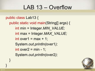LAB 13 – Overflow
public class Lab13 {
public static void main(String[] args) {
int min = Integer.MIN_VALUE;
int max = Integer.MAX_VALUE;
int over1 = max + 1;
System.out.println(over1);
int over2 = min - 1;
System.out.println(over2);
}
}
 
