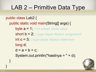 LAB 2 – Primitive Data Type
public class Lab2 {
public static void main(String[] args) {
byte a = 1; // ini adalah literal value
short b = 2; // juga dapat disebut assignment
int c = 3; // juga dapat disebut statement
long d;
d = a + b + c;
System.out.println("hasilnya = " + d);
}
}
 