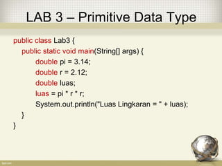 LAB 3 – Primitive Data Type
public class Lab3 {
public static void main(String[] args) {
double pi = 3.14;
double r = 2.12;
double luas;
luas = pi * r * r;
System.out.println("Luas Lingkaran = " + luas);
}
}
 