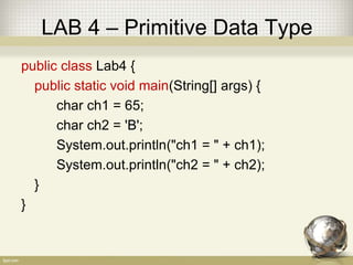 LAB 4 – Primitive Data Type
public class Lab4 {
public static void main(String[] args) {
char ch1 = 65;
char ch2 = 'B';
System.out.println("ch1 = " + ch1);
System.out.println("ch2 = " + ch2);
}
}
 