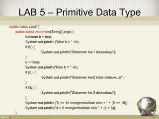 LAB 5 – Primitive Data Type
public class Lab5 {
public static void main(String[] args) {
boolean b = true;
System.out.println ("Nilai b = " +b);
if (b) {
System.out.println("Statemen ke-1 dieksekusi");
}
b = false;
System.out.println("Nilai b = " +b);
if (b) {
System.out.println("Statemen ke-2 tidak dieksekusi");
}
if (!b) {
System.out.println("Statemen ke-3 dieksekusi");
}
System.out.println ("5 <= 10 mengembalikan nilai = " + (5 <= 10));
System.out.println("4 > 6 mengembalikan nilai " + (4 > 6));
}
 