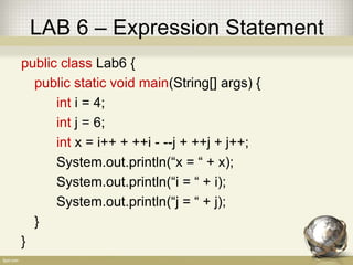 LAB 6 – Expression Statement
public class Lab6 {
public static void main(String[] args) {
int i = 4;
int j = 6;
int x = i++ + ++i - --j + ++j + j++;
System.out.println(“x = “ + x);
System.out.println(“i = “ + i);
System.out.println(“j = “ + j);
}
}
 