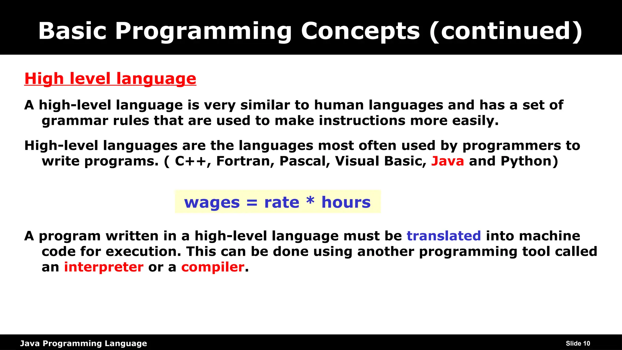 Java Programming Language
Basic Programming Concepts (continued)
High level language
A high-level language is very similar to human languages and has a set of
grammar rules that are used to make instructions more easily.
High-level languages are the languages most often used by programmers to
write programs. ( C++, Fortran, Pascal, Visual Basic, Java and Python)
A program written in a high-level language must be translated into machine
code for execution. This can be done using another programming tool called
an interpreter or a compiler.
Slide 10
wages = rate * hours
 