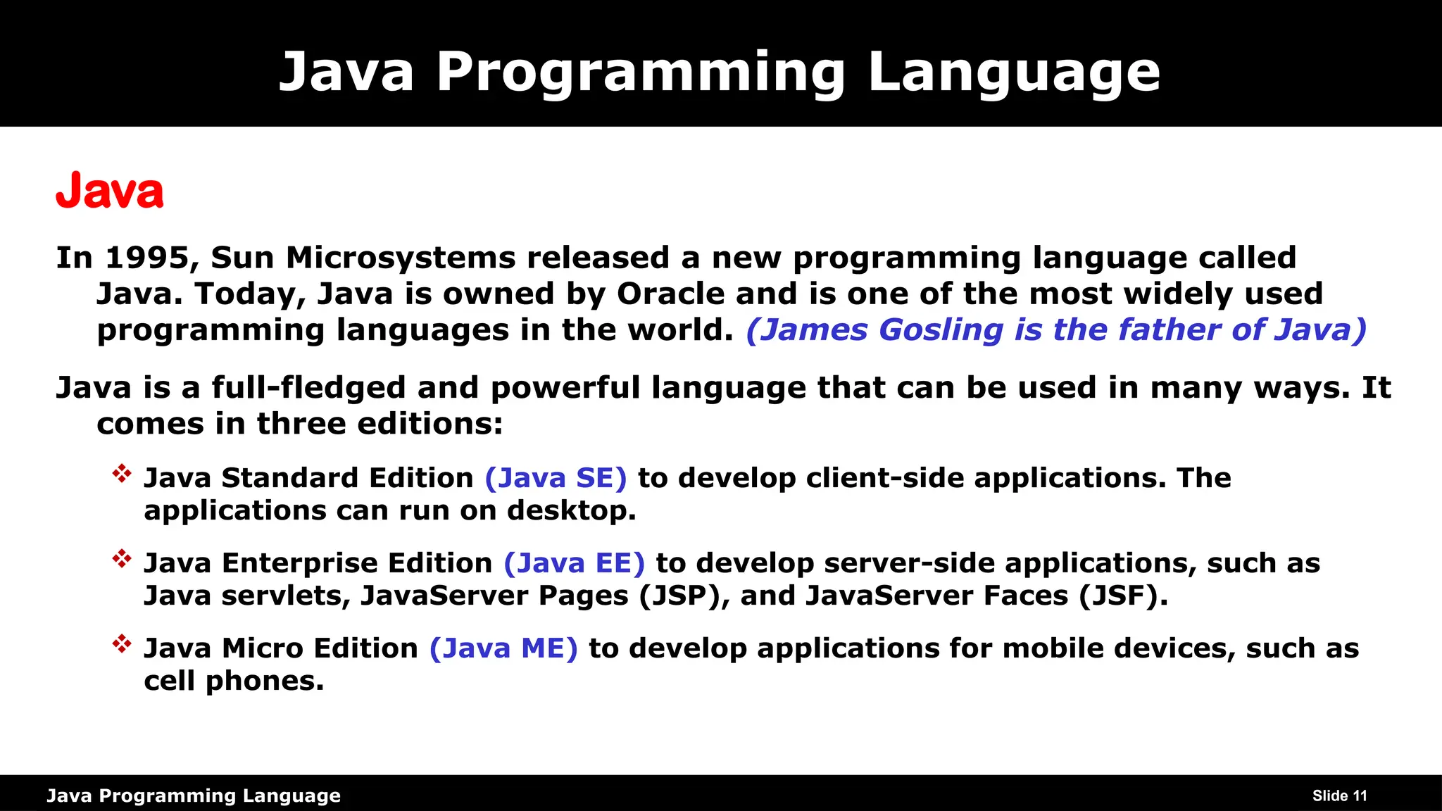Java Programming Language
Java Programming Language
Java
In 1995, Sun Microsystems released a new programming language called
Java. Today, Java is owned by Oracle and is one of the most widely used
programming languages in the world. (James Gosling is the father of Java)
Java is a full-fledged and powerful language that can be used in many ways. It
comes in three editions:
 Java Standard Edition (Java SE) to develop client-side applications. The
applications can run on desktop.
 Java Enterprise Edition (Java EE) to develop server-side applications, such as
Java servlets, JavaServer Pages (JSP), and JavaServer Faces (JSF).
 Java Micro Edition (Java ME) to develop applications for mobile devices, such as
cell phones.
Slide 11
 