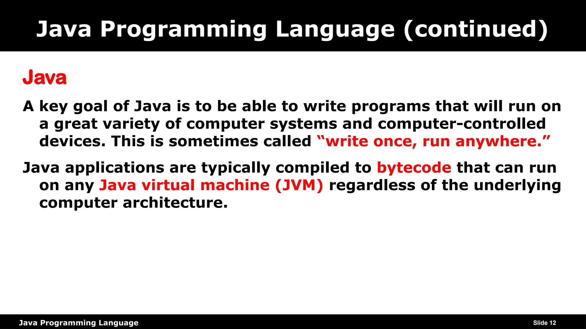 Java Programming Language
Java Programming Language (continued)
Java
A key goal of Java is to be able to write programs that will run on
a great variety of computer systems and computer-controlled
devices. This is sometimes called “write once, run anywhere.”
Java applications are typically compiled to bytecode that can run
on any Java virtual machine (JVM) regardless of the underlying
computer architecture.
Slide 12
 
