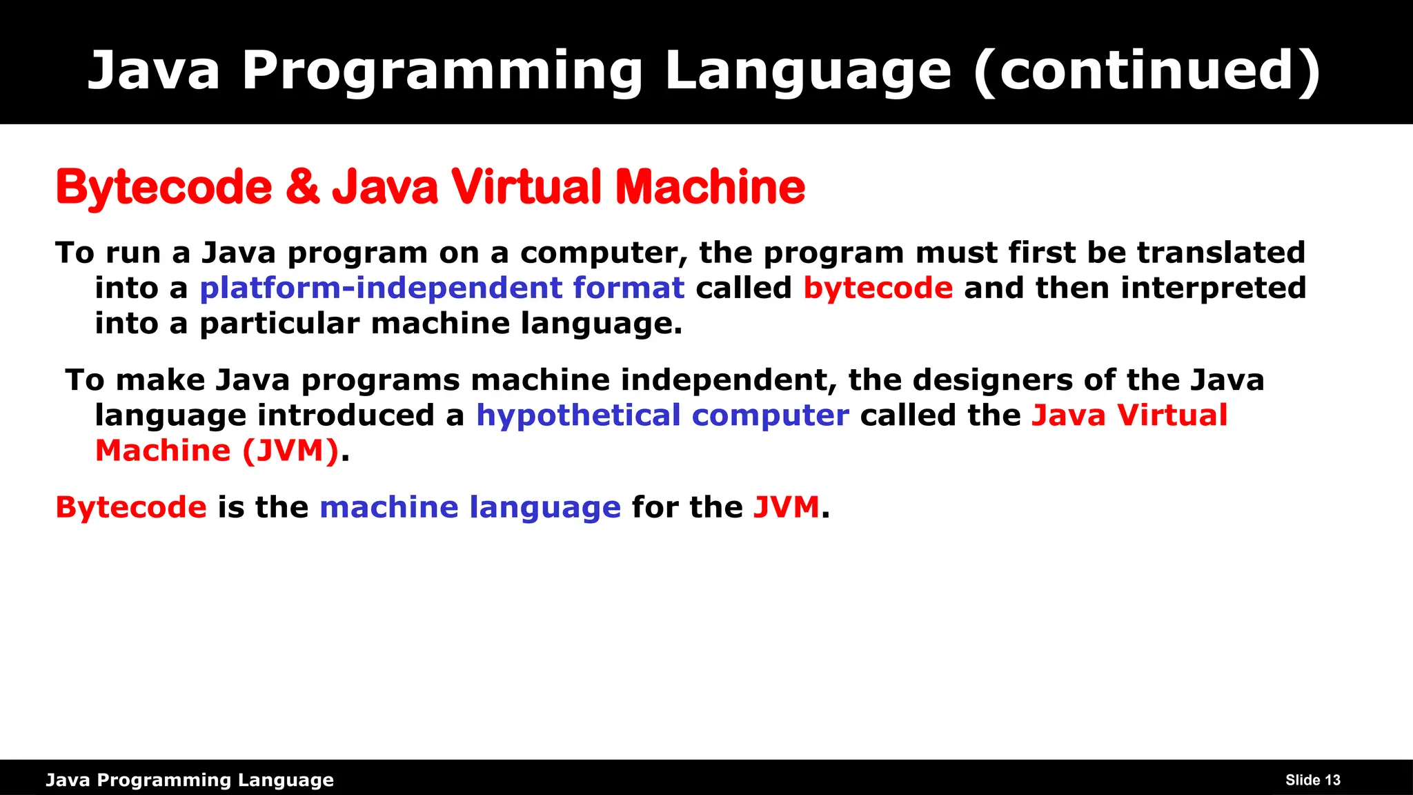 Java Programming Language
Java Programming Language (continued)
Bytecode & Java Virtual Machine
To run a Java program on a computer, the program must first be translated
into a platform-independent format called bytecode and then interpreted
into a particular machine language.
To make Java programs machine independent, the designers of the Java
language introduced a hypothetical computer called the Java Virtual
Machine (JVM).
Bytecode is the machine language for the JVM.
Slide 13
 