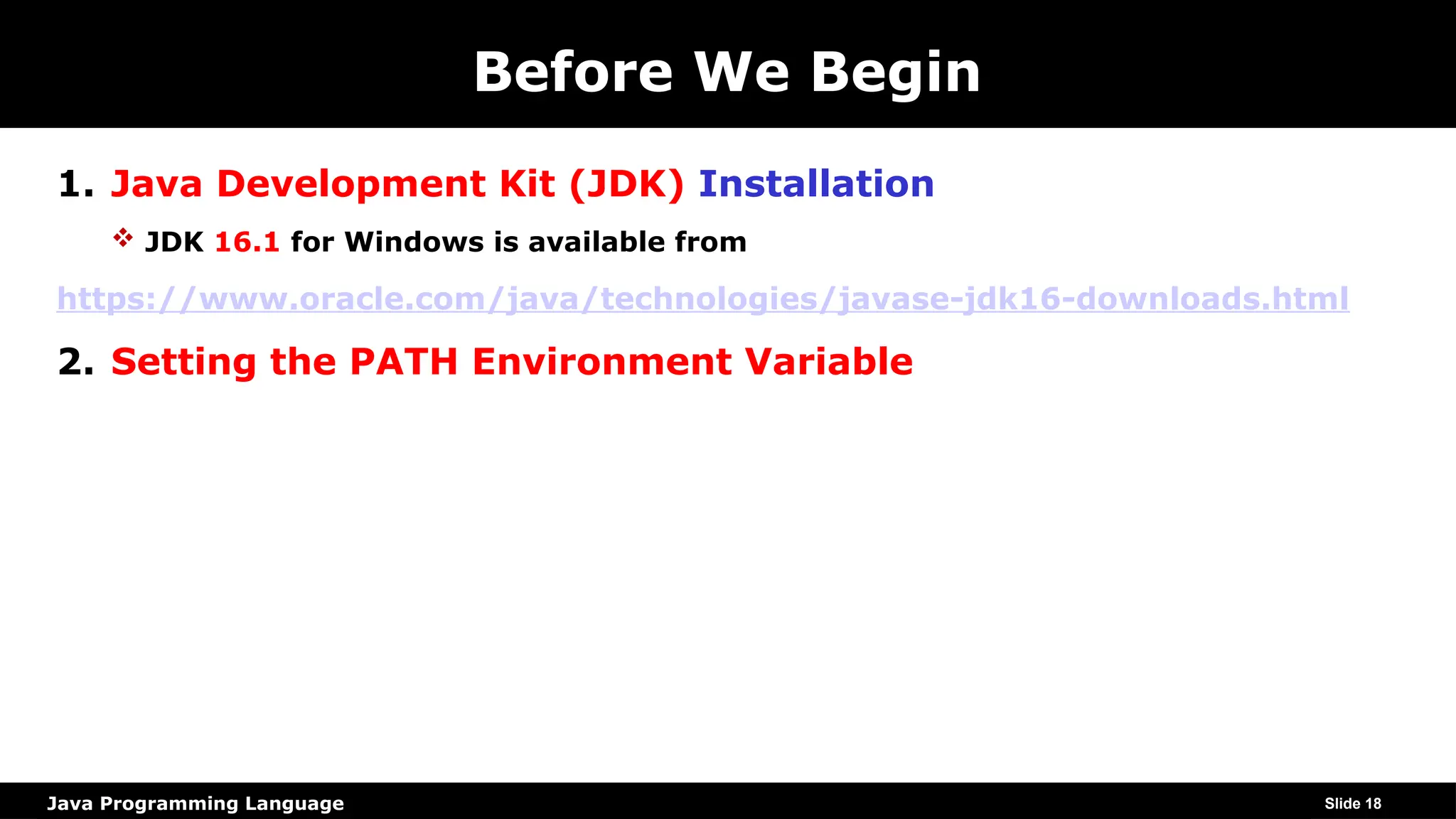 Java Programming Language
Before We Begin
1. Java Development Kit (JDK) Installation
 JDK 16.1 for Windows is available from
https://www.oracle.com/java/technologies/javase-jdk16-downloads.html
2. Setting the PATH Environment Variable
Slide 18
 