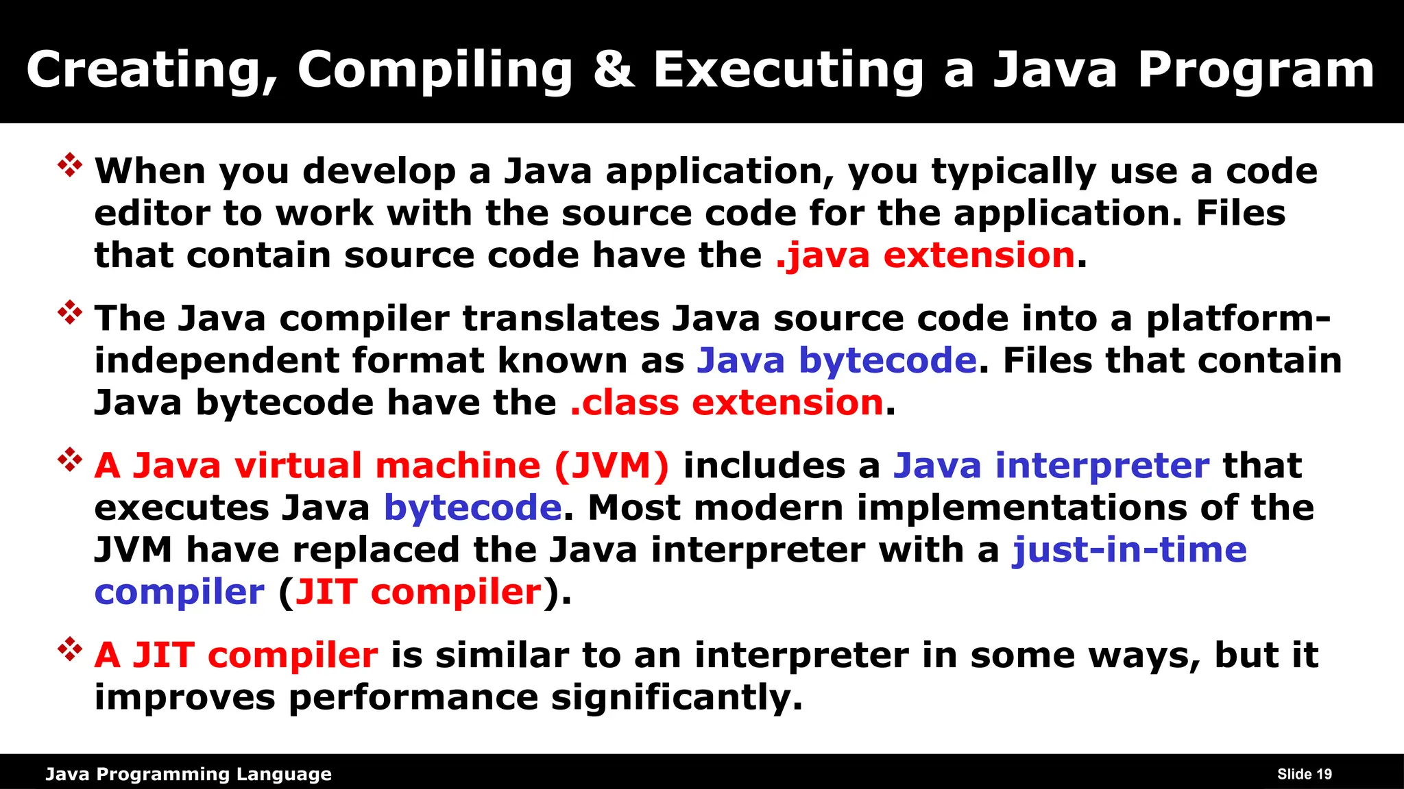 Java Programming Language
Creating, Compiling & Executing a Java Program
 When you develop a Java application, you typically use a code
editor to work with the source code for the application. Files
that contain source code have the .java extension.
 The Java compiler translates Java source code into a platform-
independent format known as Java bytecode. Files that contain
Java bytecode have the .class extension.
 A Java virtual machine (JVM) includes a Java interpreter that
executes Java bytecode. Most modern implementations of the
JVM have replaced the Java interpreter with a just-in-time
compiler (JIT compiler).
 A JIT compiler is similar to an interpreter in some ways, but it
improves performance significantly.
Slide 19
 
