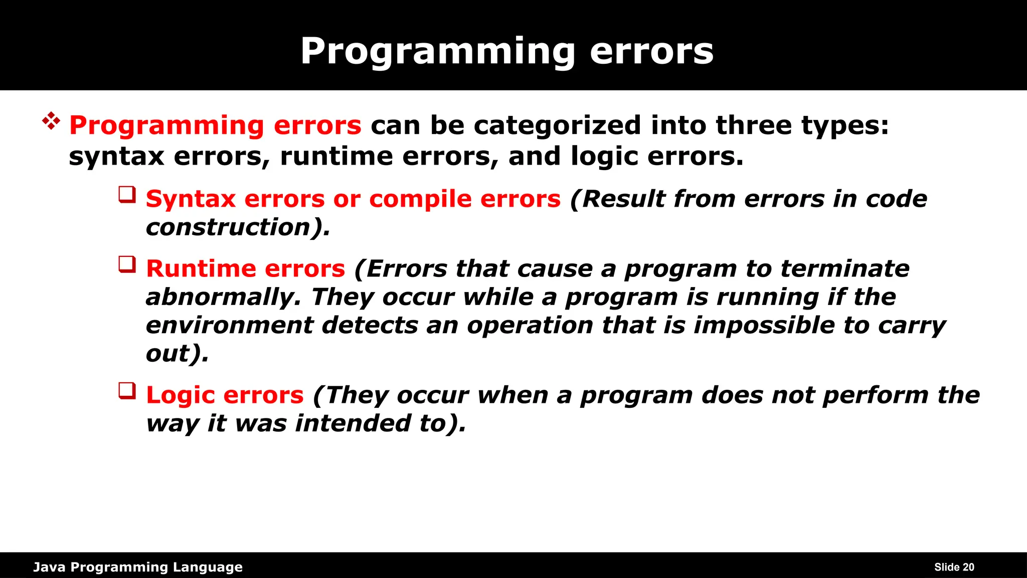 Java Programming Language
Programming errors
 Programming errors can be categorized into three types:
syntax errors, runtime errors, and logic errors.
 Syntax errors or compile errors (Result from errors in code
construction).
 Runtime errors (Errors that cause a program to terminate
abnormally. They occur while a program is running if the
environment detects an operation that is impossible to carry
out).
 Logic errors (They occur when a program does not perform the
way it was intended to).
Slide 20
 