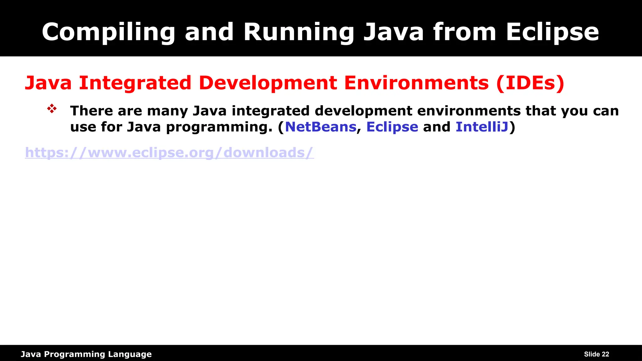 Java Programming Language
Compiling and Running Java from Eclipse
Java Integrated Development Environments (IDEs)
 There are many Java integrated development environments that you can
use for Java programming. (NetBeans, Eclipse and IntelliJ)
https://www.eclipse.org/downloads/
Slide 22
 