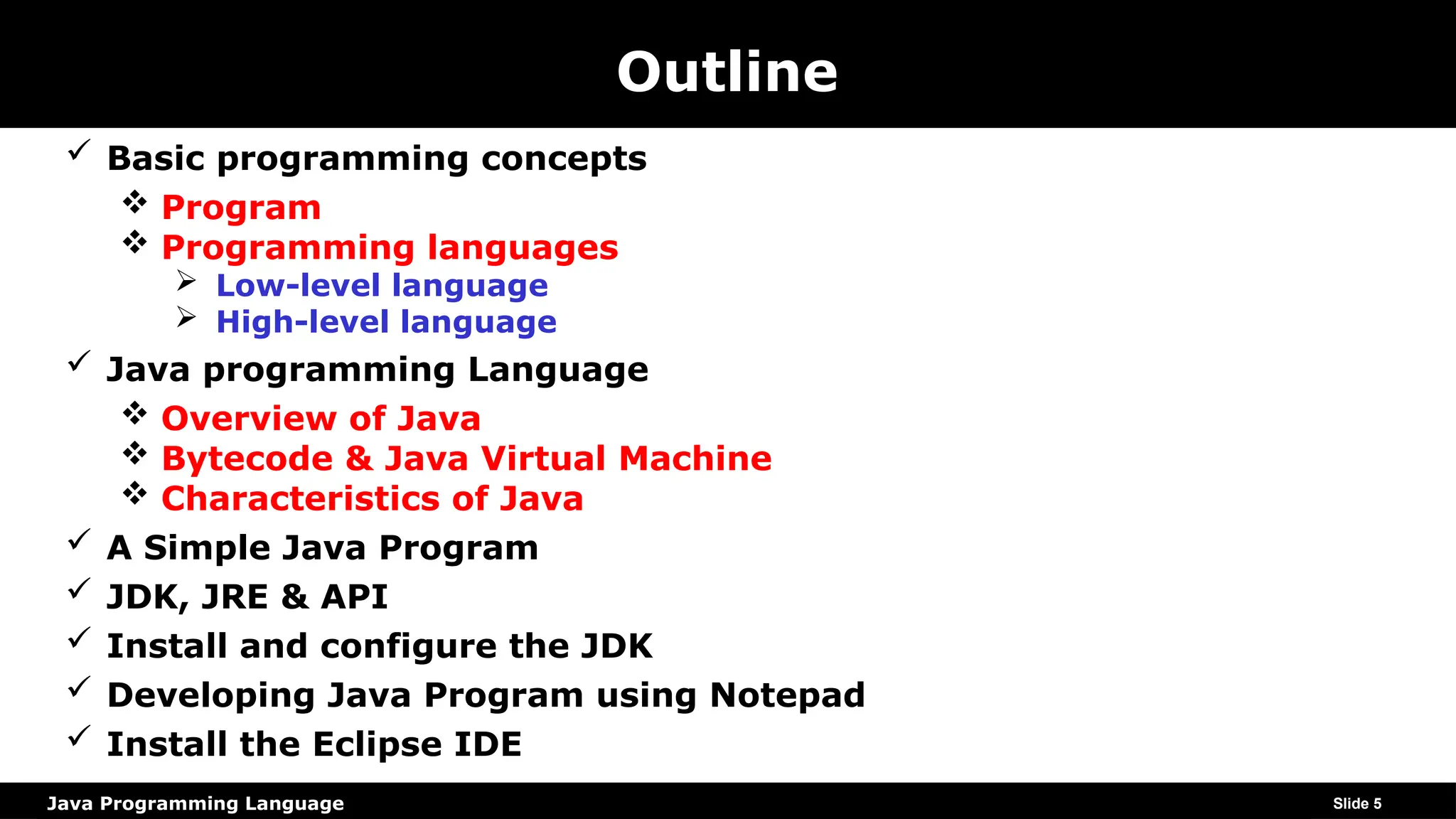 Java Programming Language
Outline
 Basic programming concepts
 Program
 Programming languages
 Low-level language
 High-level language
 Java programming Language
 Overview of Java
 Bytecode & Java Virtual Machine
 Characteristics of Java
 A Simple Java Program
 JDK, JRE & API
 Install and configure the JDK
 Developing Java Program using Notepad
 Install the Eclipse IDE
Slide 5
 