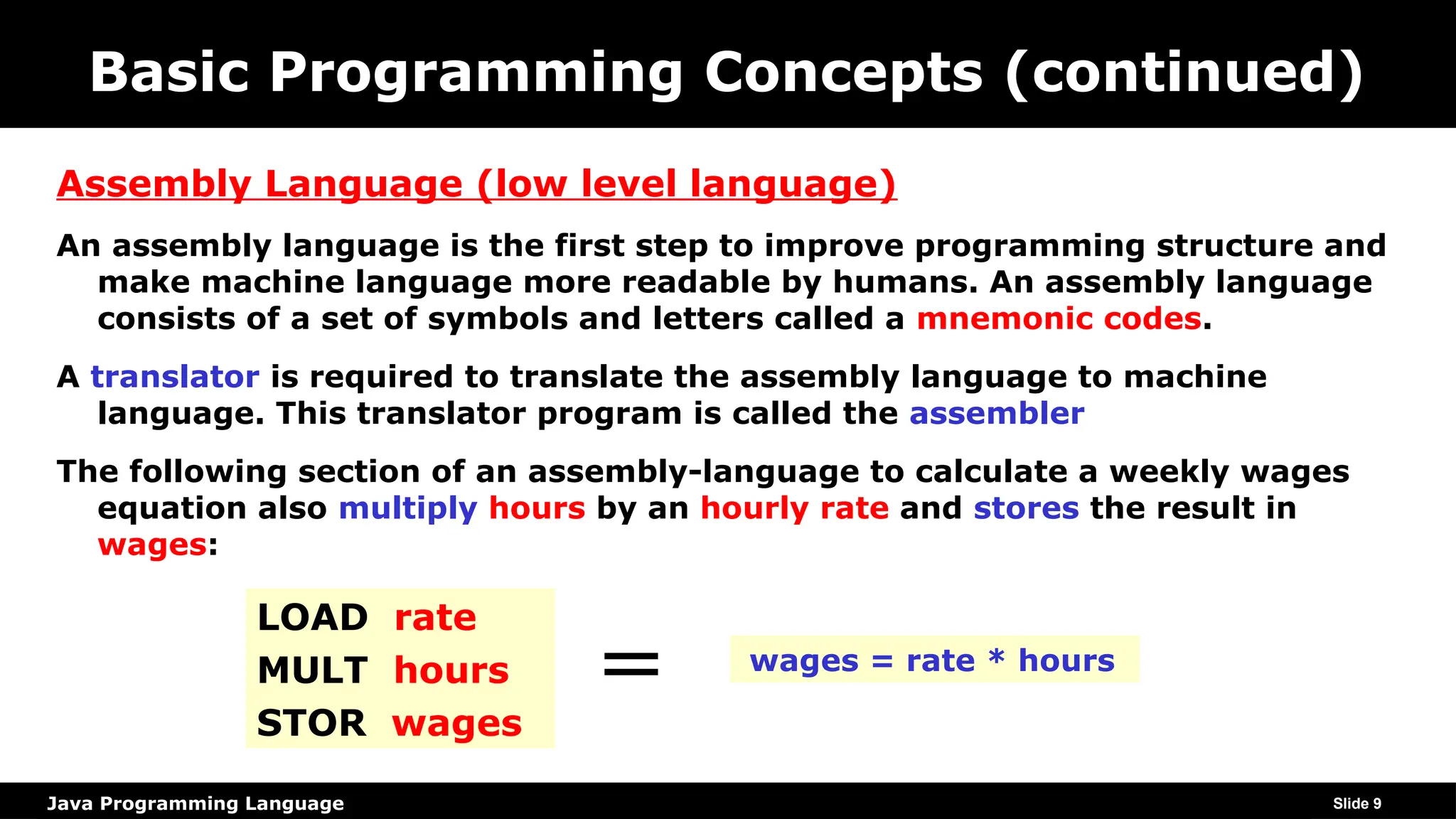 Java Programming Language
Basic Programming Concepts (continued)
Assembly Language (low level language)
An assembly language is the first step to improve programming structure and
make machine language more readable by humans. An assembly language
consists of a set of symbols and letters called a mnemonic codes.
A translator is required to translate the assembly language to machine
language. This translator program is called the assembler
The following section of an assembly-language to calculate a weekly wages
equation also multiply hours by an hourly rate and stores the result in
wages:
Slide 9
LOAD rate
MULT hours
STOR wages
wages = rate * hours
=
 