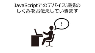 JavaScriptでのデバイス連携の
しくみをお伝えしていきます
！
 