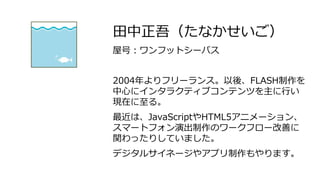 田中正吾（たなかせいご）
屋号：ワンフットシーバス
2004年よりフリーランス。以後、FLASH制作を
中心にインタラクティブコンテンツを主に行い
現在に至る。
最近は、JavaScriptやHTML5アニメーション、
スマートフォン演出制作のワークフロー改善に
関わったりしていました。
デジタルサイネージやアプリ制作もやります。
 