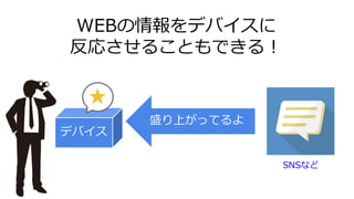 WEBの情報をデバイスに
反応させることもできる！
デバイス
盛り上がってるよ
SNSなど
 