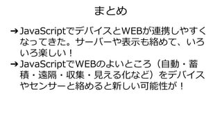 ➔JavaScriptでデバイスとWEBが連携しやすく
なってきた。サーバーや表示も絡めて、いろ
いろ楽しい！
➔JavaScriptでWEBのよいところ（自動・蓄
積・遠隔・収集・見える化など）をデバイス
やセンサーと絡めると新しい可能性が！
まとめ
 