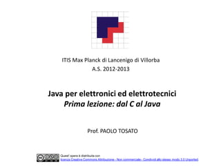 ITIS Max Planck di Lancenigo di Villorba
                A.S. 2012-2013



Java per elettronici ed elettrotecnici
    Prima lezione: dal C al Java


                      Prof. PAOLO TOSATO


   Quest' opera è distribuita con
   licenza Creative Commons Attribuzione - Non commerciale - Condividi allo stesso modo 3.0 Unported.
 