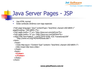 Java Server Pages - JSP Usa HTML normal Exibe conteúdo dinâmico com tags especiais <%@ page language= "java"  contentType= "text/html; charset=ISO-8859-1" pageEncoding= "ISO-8859-1" %> <%@ taglib prefix= "f"  uri= "http://java.sun.com/jsf/core" %> <%@ taglib prefix= "h"  uri= "http://java.sun.com/jsf/html" %> <!DOCTYPE html PUBLIC "-//W3C//DTD HTML 4.01 Transitional//EN" "http://www.w3.org/TR/html4/loose.dtd"> <html> <head> <meta http-equiv= "Content-Type"  content= "text/html; charset=ISO-8859-1" > <title>Insert title here</title> </head> <body> <f:view> </f:view> </body> </html> 