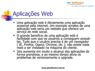 Aplicações Web Uma aplicação web é óbviamente uma aplicação acessível pela internet. Um exemplo simples de uma aplicação web seria um website que oferece um serviço de rede social. O grande benefício de uma aplicação web é facilidade com que os usuários a conseguem acessá-las. Tudo que o usuário precisa é de um navegador ( IE, Firefox, Opera, Chrome, etc ); não existe nada mais a ser instalado na máquina do cliente. Isto aumenta em muito o alcançe das aplicações de forma grandiosa, e ao mesmo tempo alivia os problemas de versionamento e upgrade. 