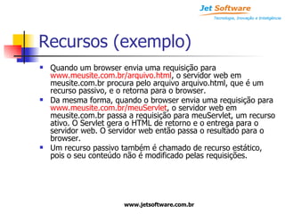 Recursos (exemplo) Quando um browser envia uma requisição para  www.meusite.com.br/arquivo.html , o servidor web em meusite.com.br procura pelo arquivo arquivo.html, que é um  recurso passivo, e o retorna para o browser. Da mesma forma, quando o browser envia uma requisição para  www.meusite.com.br/meuServlet , o servidor web em meusite.com.br passa a requisição para meuServlet, um recurso ativo. O Servlet gera o HTML de retorno e o entrega para o servidor web. O servidor web então passa o resultado para o browser. Um recurso passivo também é chamado de recurso estático, pois o seu conteúdo não é modificado pelas requisições. 