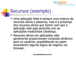 Recursos (exemplo) Uma aplicação Web é sempre uma mistura de recursos ativos e passivos, mas é a presença dos recursos ativos que fazem com que a aplicação web seja parecida com as aplicações tradicionais (desktop). Recursos ativos em aplicações web geralmente proporcionam conteúdo dinâmico para os usuários, possibilitando-os assim executarem alguma lógica de negócio via browser. 
