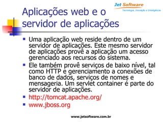 Aplicações web e o  servidor de aplicações Uma aplicação web reside dentro de um servidor de aplicações. Este mesmo servidor de aplicações provê a aplicação um acesso gerenciado aos recursos do sistema. Ele também provê serviços de baixo nível, tal como HTTP e gerenciamento a conexões de banco de dados, serviços de nomes e mensageria. Um servlet container é parte do servidor de aplicações.  http://tomcat.apache.org/ www.jboss.org 