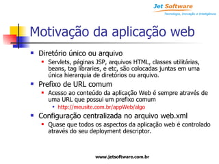 Motivação da aplicação web Diretório único ou arquivo Servlets, páginas JSP, arquivos HTML, classes utilitárias, beans, tag libraries, e etc, são colocadas juntas em uma única hierarquia de diretórios ou arquivo. Prefixo de URL comum Acesso ao conteúdo da aplicação Web é sempre através de uma URL que possui um prefixo comum http://meusite.com.br/appWeb/algo Configuração centralizada no arquivo web.xml Quase que todos os aspectos da aplicação web é controlado através do seu deployment descriptor. 