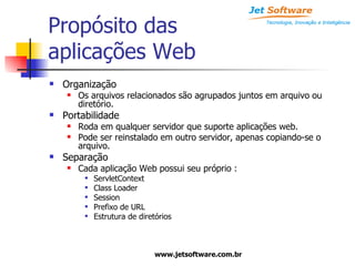 Propósito das  aplicações Web Organização Os arquivos relacionados são agrupados juntos em arquivo ou diretório. Portabilidade Roda em qualquer servidor que suporte aplicações web. Pode ser reinstalado em outro servidor, apenas copiando-se o arquivo. Separação Cada aplicação Web possui seu próprio : ServletContext Class Loader Session Prefixo de URL Estrutura de diretórios 