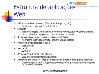 Estrutura de aplicações Web JSP e demais arquivos (HTML, css, imagens, etc) No diretório principal ou subdiretório Servlets WEB-INF/classes ( se o servlet não estiver empacotado    pacote default ) Um subdiretório que possui o mesmo nome do pacote. Arquivos não empacotados e classes utilitárias : No mesmo lugar dos servlets ( lembre-se dos pacotes ) Arquivos empacotados ( .jar ) WEB-INF/lib web.xml WEB-INF Arquivo descritor de Tag library : WEB-INF ou subdiretório adjacente. Arquivos em WEB-INF não são acessiveis diretamente pelos clientes. O servidor pode usar o objeto RequestDispatcher para redirecionar páginas no diretório WEB-INF 