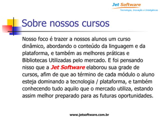 Sobre nossos cursos Nosso foco é trazer a nossos alunos um curso dinâmico, abordando o conteúdo da linguagem e da plataforma, e também as melhores práticas e  Bibliotecas Utilizadas pelo mercado. E foi pensando nisso que a  Jet Software  elaborou sua grade de cursos, afim de que ao término de cada módulo o aluno esteja dominando a tecnologia / plataforma, e também conhecendo tudo aquilo que o mercado utiliza, estando assim melhor preparado para as futuras oportunidades. 