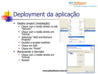 Deployment da aplicação Deploy project (instalação) Clique com o botão direito na tab “Servers” Clique com o botão direito em Tomcat Selecione “Add and Remove Projects” Escolha o projeto testWeb Clique em Add Clique em “Finish” Reiniciando o Servidor Clique com o botão direito em Tomcat Restart 