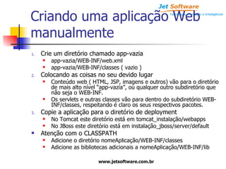 Criando uma aplicação Web manualmente Crie um diretório chamado app-vazia app-vazia/WEB-INF/web.xml app-vazia/WEB-INF/classes ( vazio ) Colocando as coisas no seu devido lugar Conteúdo web ( HTML, JSP, imagens e outros) vão para o diretório de mais alto nível “app-vazia”, ou qualquer outro subdiretório que não seja o WEB-INF. Os servlets e outras classes vão para dentro do subdiretório WEB-INF/classes, respeitando é claro os seus respectivos pacotes. Copie a aplicação para o diretório de deployment No Tomcat este diretório está em tomcat_instalação/webapps No JBoss este diretório está em instalação_jboss/server/default Atenção com o CLASSPATH Adicione o diretório nomeAplicação/WEB-INF/classes Adicione as bibliotecas adicionais a nomeAplicação/WEB-INF/lib 